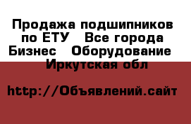 Продажа подшипников по ЕТУ - Все города Бизнес » Оборудование   . Иркутская обл.